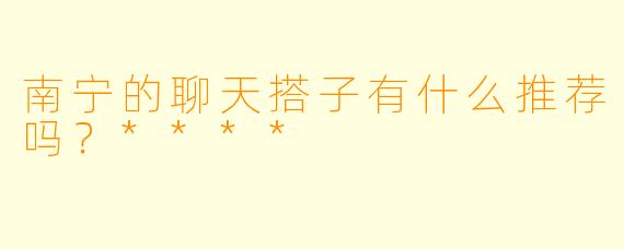 南宁的聊天搭子有什么推荐吗？****