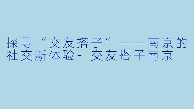 探寻“交友搭子”——南京的社交新体验-交友搭子南京