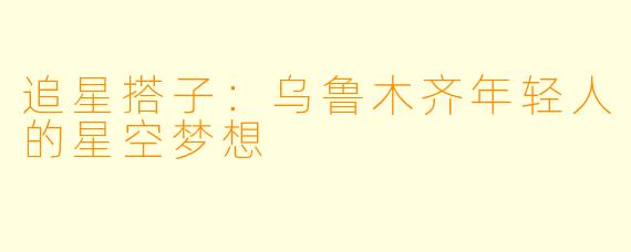 追星搭子:乌鲁木齐年轻人的星空梦想