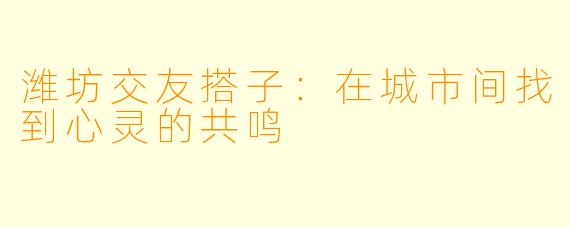 潍坊交友搭子：在城市间找到心灵的共鸣