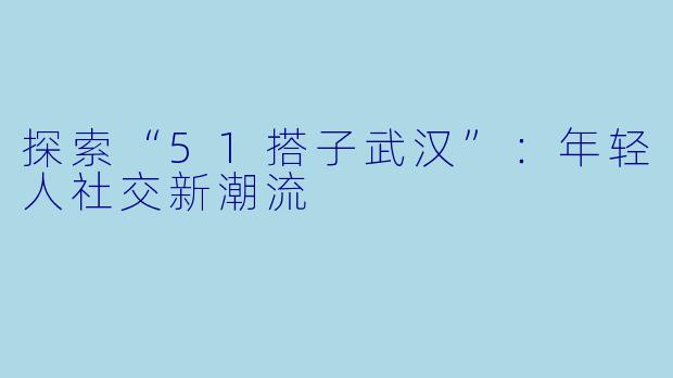 探索“51搭子武汉”：年轻人社交新潮流
