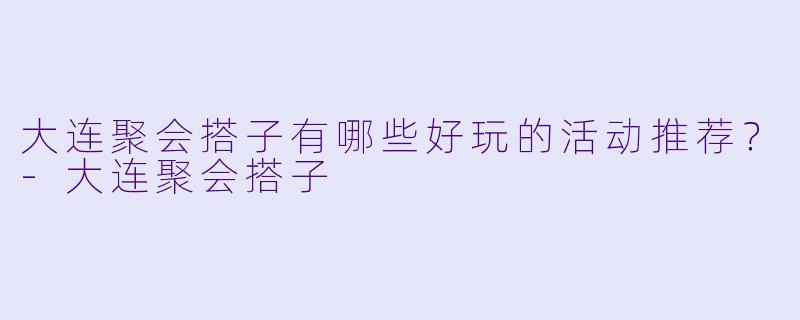 大连聚会搭子有哪些好玩的活动推荐？