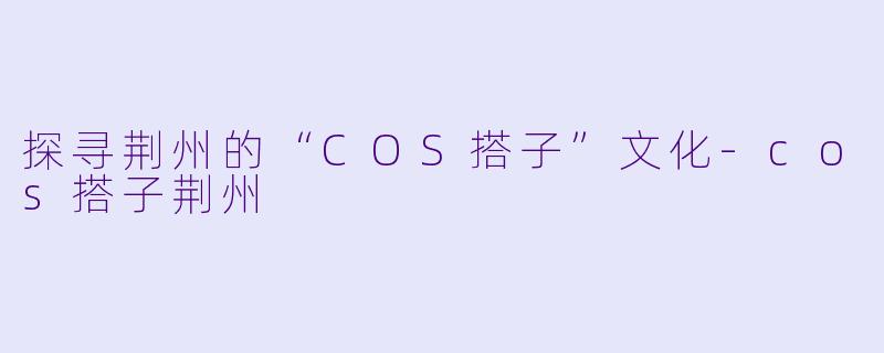 探寻荆州的“COS搭子”文化