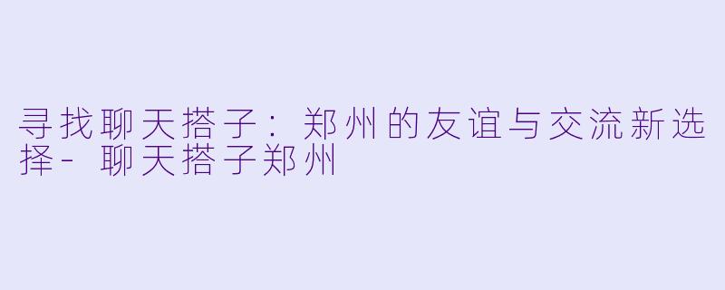 寻找聊天搭子:郑州的友谊与交流新选择-聊天搭子郑州