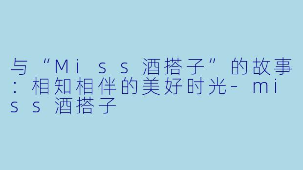 与“Miss酒搭子”的故事:相知相伴的美好时光-miss酒搭子