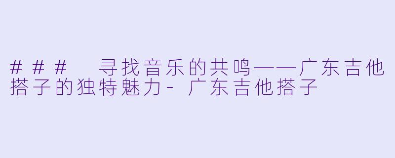 ### 寻找音乐的共鸣——广东吉他搭子的独特魅力-广东吉他搭子