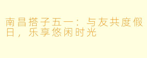 南昌搭子五一：与友共度假日，乐享悠闲时光
