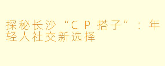 探秘长沙“CP搭子”:年轻人社交新选择