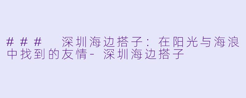 ### 深圳海边搭子：在阳光与海浪中找到的友情-深圳海边搭子