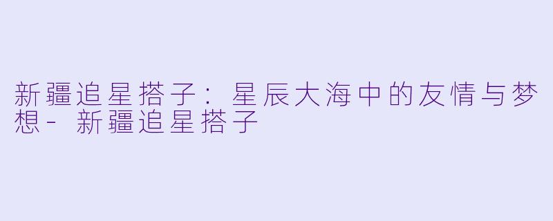 新疆追星搭子:星辰大海中的友情与梦想-新疆追星搭子