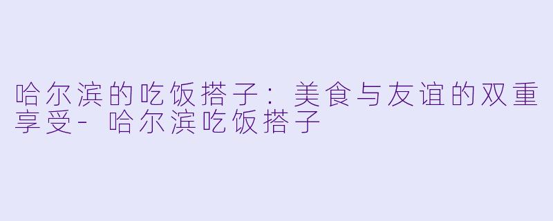 哈尔滨的吃饭搭子：美食与友谊的双重享受-哈尔滨吃饭搭子