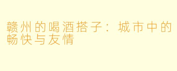 赣州的喝酒搭子:城市中的畅快与友情
