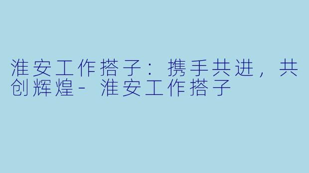 淮安工作搭子：携手共进，共创辉煌-淮安工作搭子