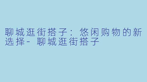 聊城逛街搭子:悠闲购物的新选择-聊城逛街搭子
