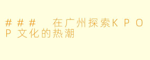 ### 在广州探索KPOP文化的热潮