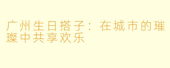 广州生日搭子：在城市的璀璨中共享欢乐