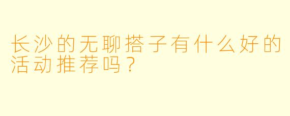 长沙的无聊搭子有什么好的活动推荐吗？