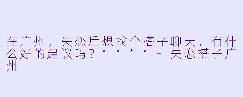 在广州,失恋后想找个搭子聊天,有什么好的建议吗?****