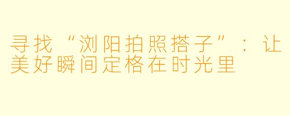 寻找“浏阳拍照搭子”：让美好瞬间定格在时光里