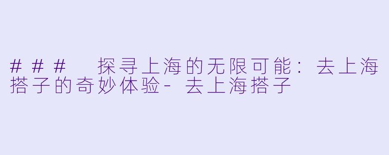 ### 探寻上海的无限可能：去上海搭子的奇妙体验-去上海搭子