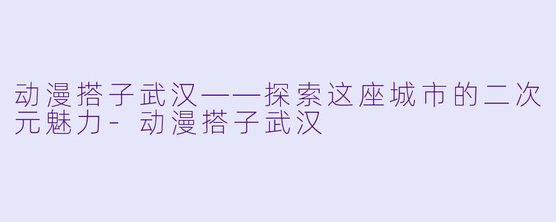 动漫搭子武汉——探索这座城市的二次元魅力-动漫搭子武汉