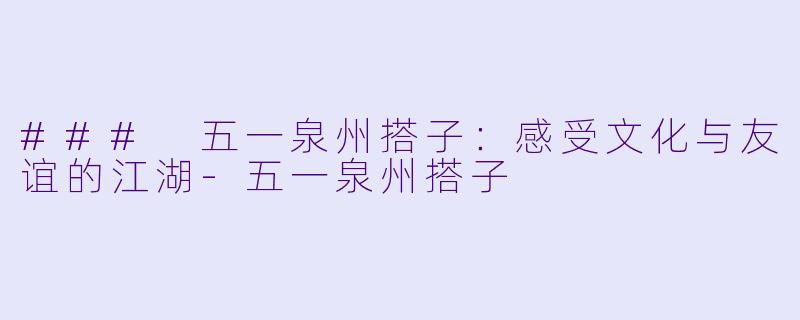 ### 五一泉州搭子：感受文化与友谊的江湖-五一泉州搭子
