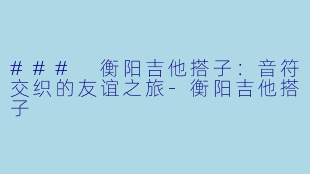 ### 衡阳吉他搭子：音符交织的友谊之旅-衡阳吉他搭子