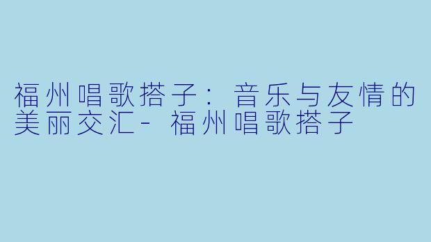 福州唱歌搭子：音乐与友情的美丽交汇-福州唱歌搭子