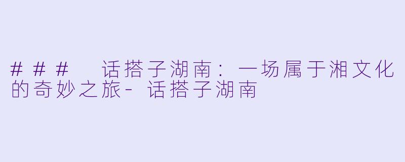 ### 话搭子湖南：一场属于湘文化的奇妙之旅-话搭子湖南