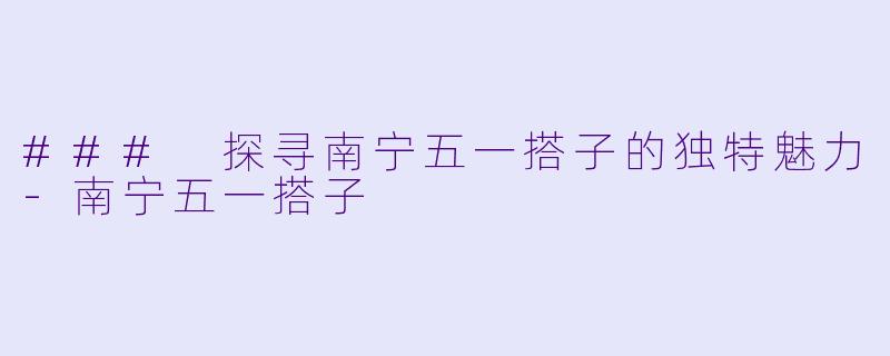 ### 探寻南宁五一搭子的独特魅力-南宁五一搭子