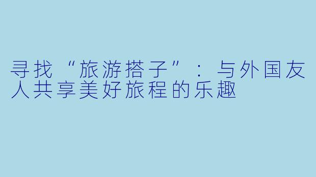 寻找“旅游搭子”：与外国友人共享美好旅程的乐趣