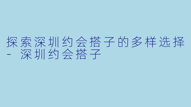 探索深圳约会搭子的多样选择-深圳约会搭子
