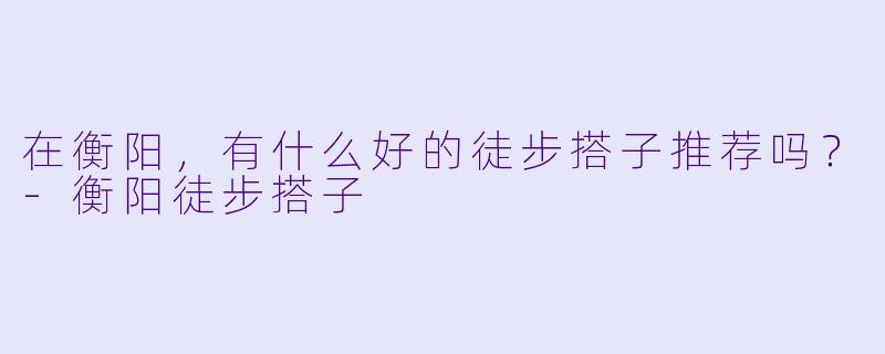 在衡阳，有什么好的徒步搭子推荐吗？