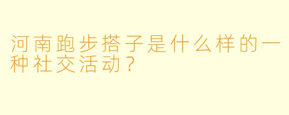 河南跑步搭子是什么样的一种社交活动？