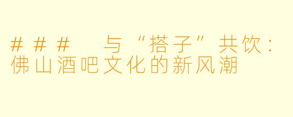 ### 与“搭子”共饮：佛山酒吧文化的新风潮