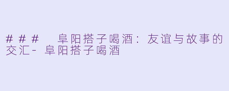 ### 阜阳搭子喝酒:友谊与故事的交汇-阜阳搭子喝酒