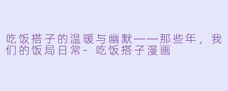 吃饭搭子的温暖与幽默——那些年，我们的饭局日常-吃饭搭子漫画