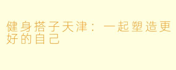 健身搭子天津:一起塑造更好的自己