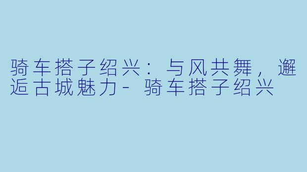 骑车搭子绍兴：与风共舞，邂逅古城魅力-骑车搭子绍兴