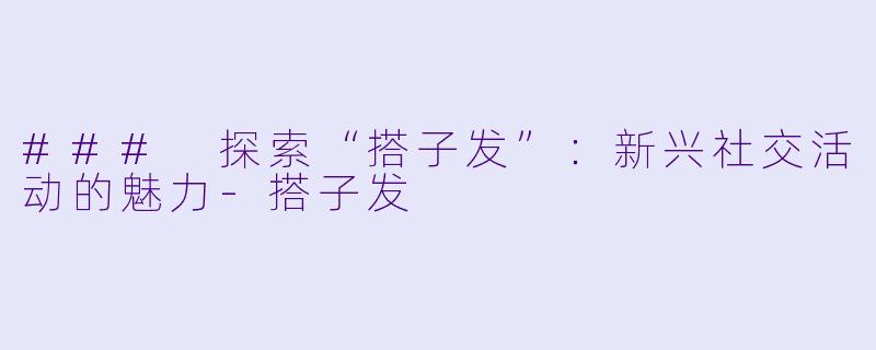 ### 探索“搭子发”：新兴社交活动的魅力-搭子发