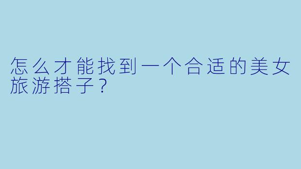 怎么才能找到一个合适的美女旅游搭子？