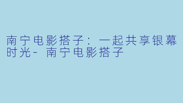 南宁电影搭子：一起共享银幕时光-南宁电影搭子