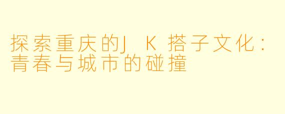 探索重庆的JK搭子文化:青春与城市的碰撞