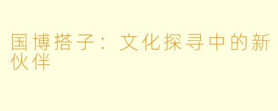 国博搭子：文化探寻中的新伙伴