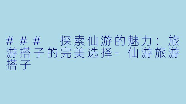 ### 探索仙游的魅力:旅游搭子的完美选择-仙游旅游搭子