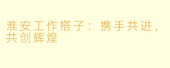 淮安工作搭子:携手共进,共创辉煌
