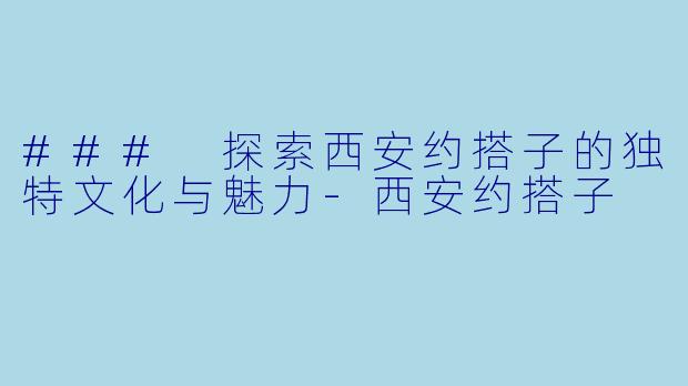 ### 探索西安约搭子的独特文化与魅力-西安约搭子