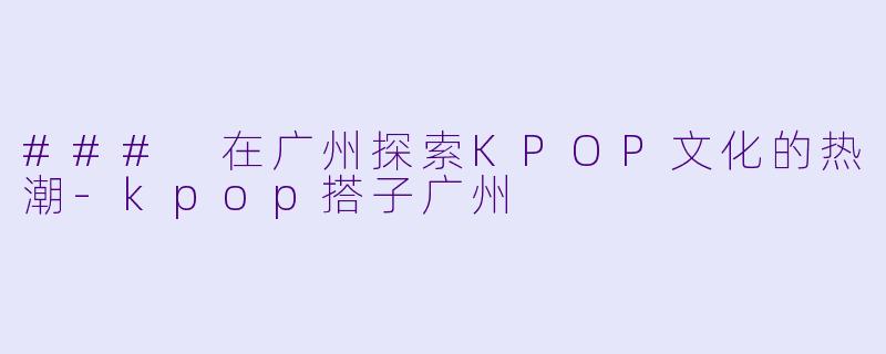 ### 在广州探索KPOP文化的热潮-kpop搭子广州
