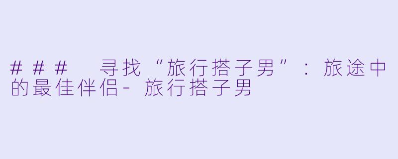 ### 寻找“旅行搭子男”：旅途中的最佳伴侣-旅行搭子男