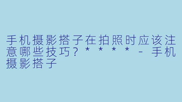手机摄影搭子在拍照时应该注意哪些技巧?****